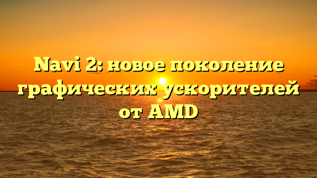 Navi 2: новое поколение графических ускорителей от AMD